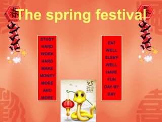 The spring festival
STUDY
HARD
WORK
HARD
MAKE
MONEY
MORE
AND
MORE
EAT
WELL
SLEEP
WELL
HAVE
FUN
DAY BY
DAY
 