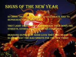 Signs of the new year

In china they use dragons to celebrate and to
represent their new year.

They light dragons up and parade them down the
streets, either on sticks or as costumes.

Dragons represent good luck they are meant to
scare away the bad spirits for the new year!
 