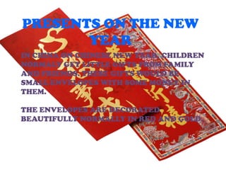 PRESENTS ON THE NEW
       YEAR
IN CHINA ON CHINESE NEW YEAR, CHILDREN
NORMALY GET LITTLE GIFTS FROM FAMILY
AND FRIENDS. THESE GIFTS WOULD BE
SMALL ENVELOPES WITH SOME MONEY IN
THEM.

THE ENVELOPES ARE DECORATED
BEAUTIFULLY NORMALLY IN RED AND GOLD.
 