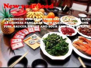 New year food
ON CHINESE NEW YEAR THEY EAT RICH FOODS SUCH
AS CHINESE PANCAKES WITH DUCK, SPING ONIONS
FISH, SAUCES, SWEET AND SOUR AND LOTS OF RICE!
 