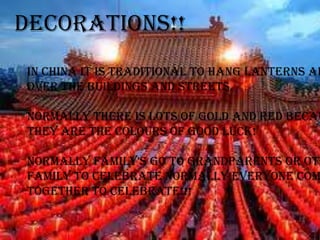 Decorations!!
In china it is traditional to hang lanterns al
over the buildings and streets.

Normally there is lots of gold and red becau
they are the colours of good luck!

Normally family's go to grandparents or oth
family to celebrate normally everyone com
together to celebrate!!!
 