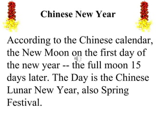 Chinese New Year
According to the Chinese calendar,
the New Moon on the first day of
the new year -- the full moon 15
days later. The Day is the Chinese
Lunar New Year, also Spring
Festival.
 