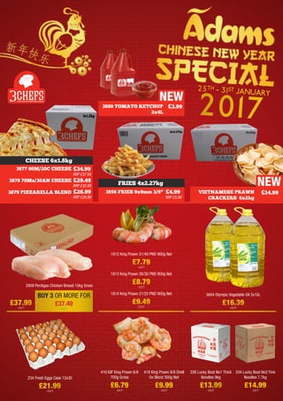 3877 80M/20C CHEESE
3878 70Mz/30AN CHEESE
3879 PIZZARELLA BLEND
£34.99
RRP £37.99
£29.49
RRP £32.99
£26.99
RRP £29.99
3856 FRIES 9x9mm 3/8” £4.99
RRP £5.99
CHEESE 6x1.8kg
2909 Perdigao Chicken Breast 15kg Gross
3604 Olympic Vegetable Oil 2x10L
£16.39
each
1812 King Prawn 31/40 PND 900g Net
£7.79
each
1813 King Prawn 26/30 PND 900g Net
£8.79
each
1814 King Prawn 21/25 PND 900g Net
£9.49
each
416 IQF King Prawn 6/8
700g Gross
£6.79
each
418 King Prawn 6/8 Shell
On Block 500g Net
£9.99
each
338 Lucky Boat No1 Thick
Noodles 9kg
£13.99
each
334 Lucky Boat No2 Fine
Noodles 7.7kg
£14.99
each
FRIES 4x2.27kg NEW
VIETNAMESE PRAWN
CRACKERS 6x2kg
£14.99
3880 TOMATO KETCHUP
2x4L
£3.99
NEW
BUY 3 OR MORE FOR
£37.49
each
£37.99
each
234 Fresh Eggs Case 12x30
£21.99
each
25TH - 31ST JANUARY
2017
 