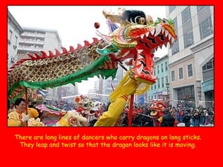 There are long lines of dancers who carry dragons on long sticks.
They leap and twist so that the dragon looks like it is moving.

 