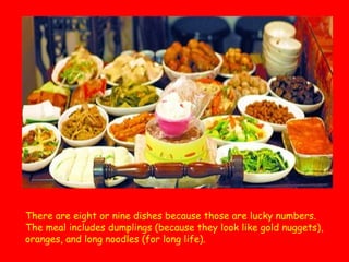 There are eight or nine dishes because those are lucky numbers.
The meal includes dumplings (because they look like gold nuggets),
oranges, and long noodles (for long life).

 