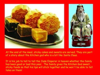 At the end of the meal, sticky cakes and sweets are served. They are part
of a story about the Kitchen god who is a bit like Santa Claus.
It is his job to tell to tell the Jade Emperor in heaven whether the family
has been good or bad this year.  The family gives the Kitchen God sweet,
sticky foods so that his lips will stick together and he won't be able to tell
tales on them!  

 