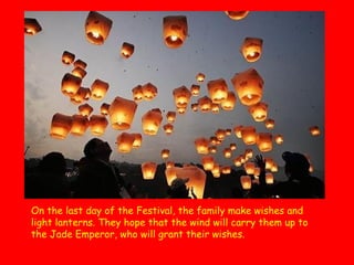 On the last day of the Festival, the family make wishes and
light lanterns. They hope that the wind will carry them up to
the Jade Emperor, who will grant their wishes.  

 