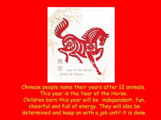 Chinese people name their years after 12 animals.
This year is the Year of the Horse.
Children born this year will be independent, fun,
cheerful and full of energy. They will also be
determined and keep on with a job until it is done.

 