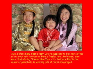 Also, before New Year's Day, you're supposed to buy new clothes
or cut your hair in order to have a fresh start. And never, ever
wear black during Chinese New Year - it's bad luck. Red is the
colour of good luck, so wearing lots of red is encouraged.

 