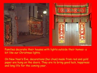 Families decorate their houses with lights outside their homes- a
bit like our Christmas lights.
On New Year’s Eve, decorations (hui chun) made from red and gold
paper are hung on the doors. They are to bring good luck, happiness
and long life for the coming year.

 