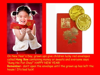 On New Year's Day, grown ups give children lucky red envelopes
called Hong Bow containing money or sweets and everyone says
"Kung Hei Fat Choy!“ HAPPY NEW YEAR!
Remember- don’t open the envelope until the grown up has left the
house ! It’s bad luck!

 