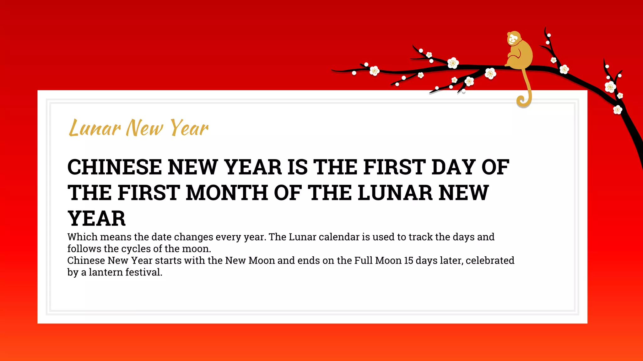 CHINESE NEW YEAR IS THE FIRST DAY OF
THE FIRST MONTH OF THE LUNAR NEW
YEAR
Which means the date changes every year. The Lunar calendar is used to track the days and
follows the cycles of the moon.
Chinese New Year starts with the New Moon and ends on the Full Moon 15 days later, celebrated
by a lantern festival.
Lunar New Year