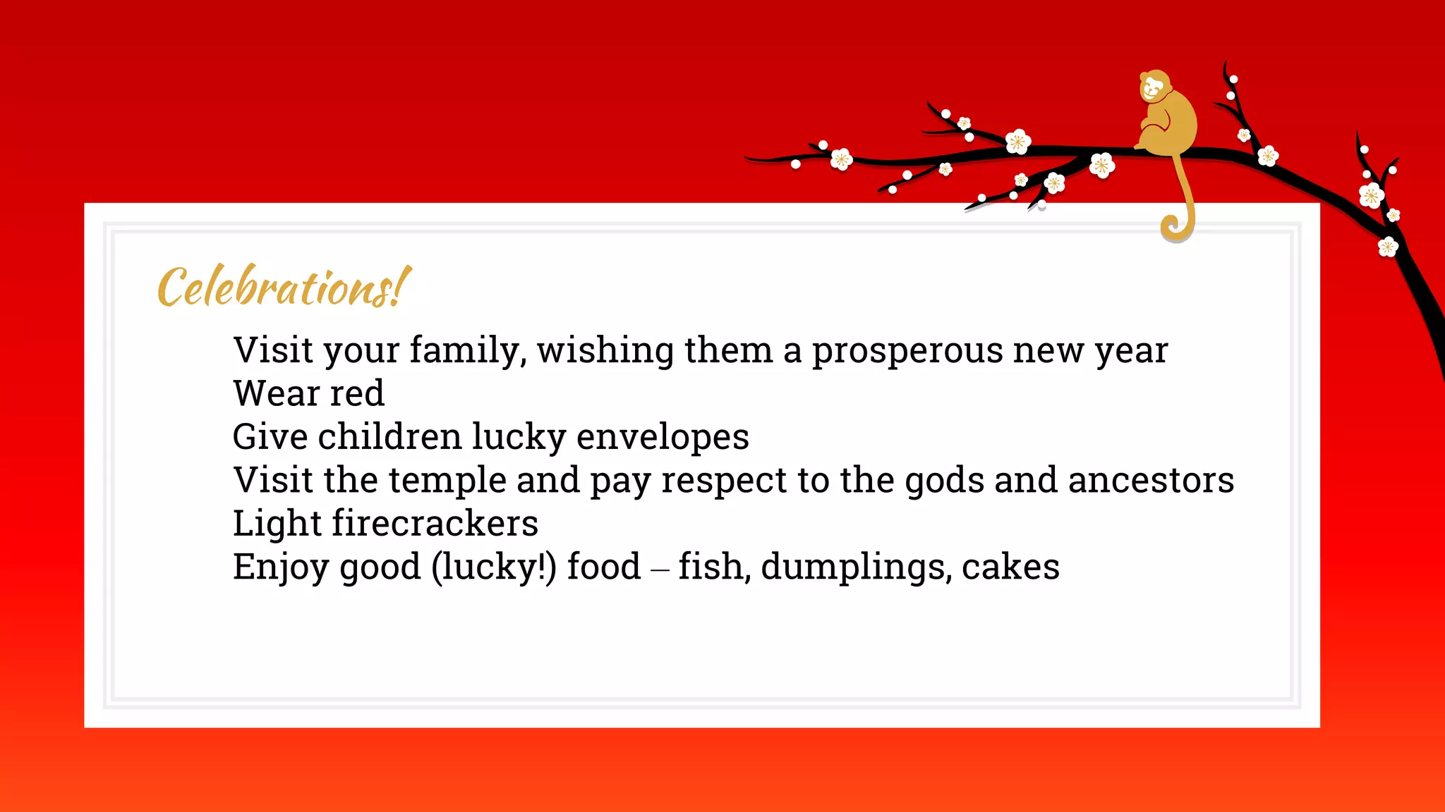 Celebrations!
Visit your family, wishing them a prosperous new year
Wear red
Give children lucky envelopes
Visit the temple and pay respect to the gods and ancestors
Light firecrackers
Enjoy good (lucky!) food – fish, dumplings, cakes