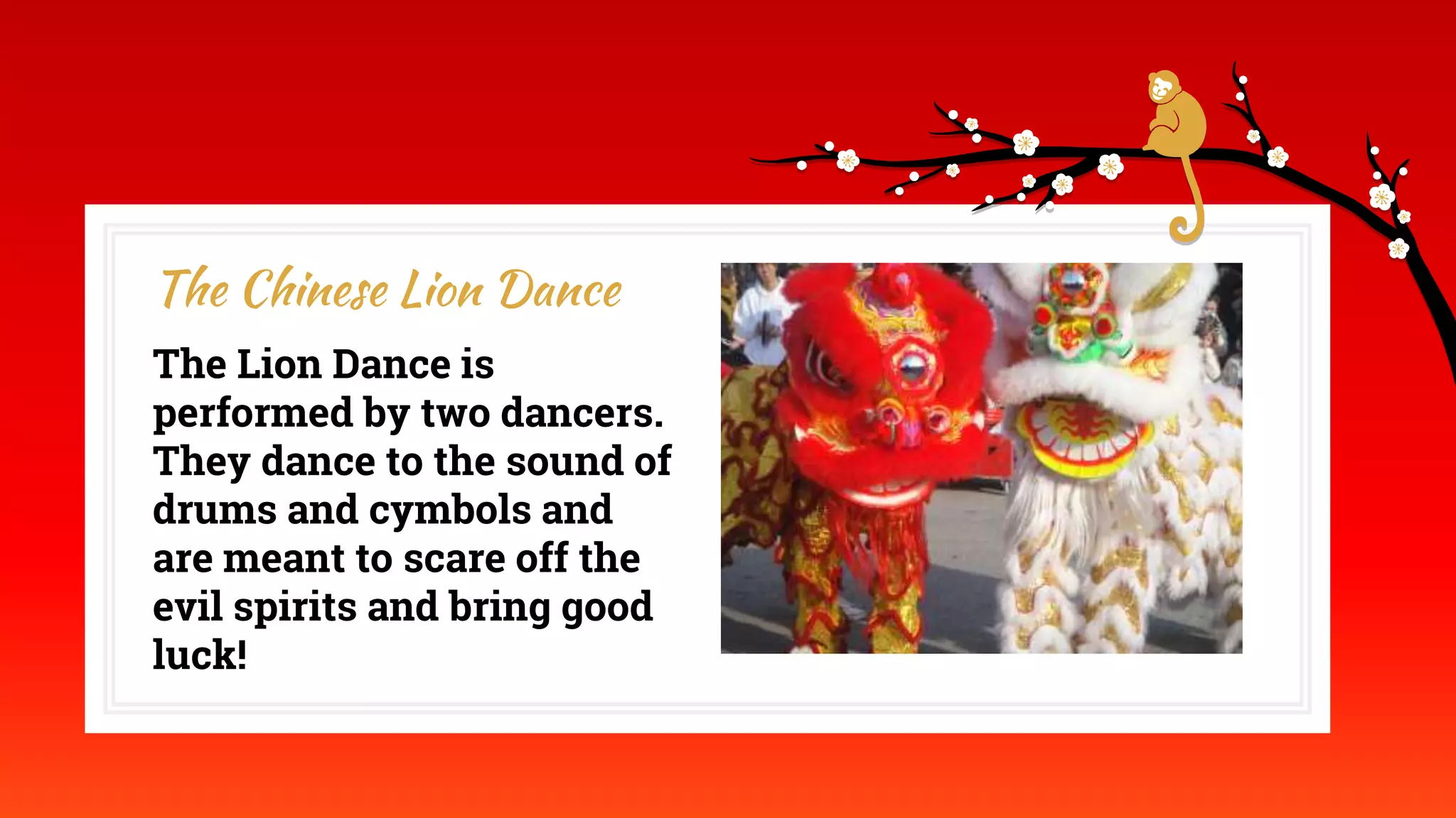 The Lion Dance is
performed by two dancers.
They dance to the sound of
drums and cymbols and
are meant to scare off the
evil spirits and bring good
luck!
The Chinese Lion Dance