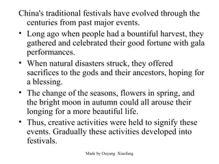 China's traditional festivals have evolved through the
centuries from past major events.
• Long ago when people had a bountiful harvest, they
gathered and celebrated their good fortune with gala
performances.
• When natural disasters struck, they offered
sacrifices to the gods and their ancestors, hoping for
a blessing.
• The change of the seasons, flowers in spring, and
the bright moon in autumn could all arouse their
longing for a more beautiful life.
• Thus, creative activities were held to signify these
events. Gradually these activities developed into
festivals.
Made by Ouyang Xiaofang

 