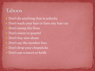  Don’t do anything that is unlucky
 Don’t wash your hair or have any hair cut
 Don’t sweep the floor
 Don’t swear or quarrel
 Don’t buy new shoes
 Don’t say the number four
 Don’t drop your chopsticks
 Don’t use scissors or knife
 