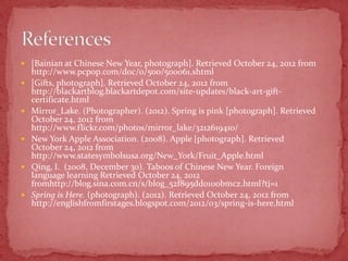  [Bainian at Chinese New Year, photograph]. Retrieved October 24, 2012 from
    http://www.pcpop.com/doc/0/500/500061.shtml
   [Gifts, photograph]. Retrieved October 24, 2012 from
    http://blackartblog.blackartdepot.com/site-updates/black-art-gift-
    certificate.html
   Mirror_Lake. (Photographer). (2012). Spring is pink [photograph]. Retrieved
    October 24, 2012 from
    http://www.flickr.com/photos/mirror_lake/3212619410/
   New York Apple Association. (2008). Apple [photograph]. Retrieved
    October 24, 2012 from
    http://www.statesymbolsusa.org/New_York/Fruit_Apple.html
   Qing, I. (2008, December 30). Taboos of Chinese New Year. Foreign
    language learning Retrieved October 24, 2012
    fromhttp://blog.sina.com.cn/s/blog_52f895dd0100bmcz.html?tj=1
   Spring is Here. (photograph). (2012). Retrieved October 24, 2012 from
    http://englishfromfirstages.blogspot.com/2012/03/spring-is-here.html
 