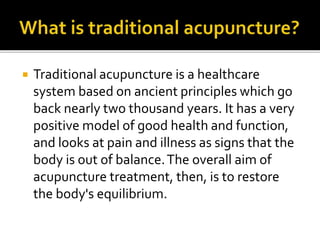  Traditional acupuncture is a healthcare
system based on ancient principles which go
back nearly two thousand years. It has a very
positive model of good health and function,
and looks at pain and illness as signs that the
body is out of balance.The overall aim of
acupuncture treatment, then, is to restore
the body's equilibrium.
 