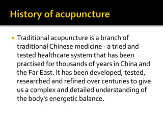  Traditional acupuncture is a branch of
traditional Chinese medicine - a tried and
tested healthcare system that has been
practised for thousands of years in China and
the Far East. It has been developed, tested,
researched and refined over centuries to give
us a complex and detailed understanding of
the body's energetic balance.
 