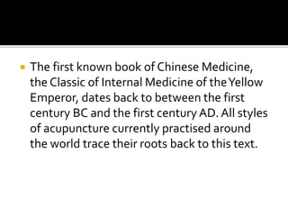  The first known book of Chinese Medicine,
the Classic of Internal Medicine of theYellow
Emperor, dates back to between the first
century BC and the first century AD. All styles
of acupuncture currently practised around
the world trace their roots back to this text.
 
