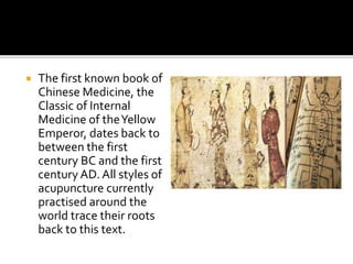  The first known book of
Chinese Medicine, the
Classic of Internal
Medicine of theYellow
Emperor, dates back to
between the first
century BC and the first
century AD. All styles of
acupuncture currently
practised around the
world trace their roots
back to this text.
 