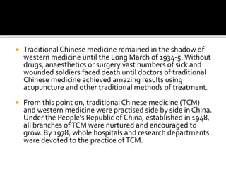  Traditional Chinese medicine remained in the shadow of
western medicine until the Long March of 1934-5. Without
drugs, anaesthetics or surgery vast numbers of sick and
wounded soldiers faced death until doctors of traditional
Chinese medicine achieved amazing results using
acupuncture and other traditional methods of treatment.
 From this point on, traditional Chinese medicine (TCM)
and western medicine were practised side by side in China.
Under the People's Republic of China, established in 1948,
all branches ofTCM were nurtured and encouraged to
grow. By 1978, whole hospitals and research departments
were devoted to the practice ofTCM.
 