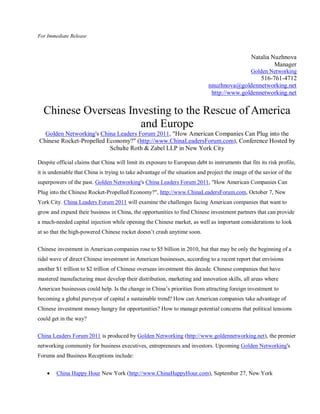 For Immediate Release



                                                                                                 Natalia Nuzhnova
                                                                                                          Manager
                                                                                                 Golden Networking
                                                                                                 516-761-4712
                                                                              nnuzhnova@goldennetworking.net
                                                                               http://www.goldennetworking.net


  Chinese Overseas Investing to the Rescue of America
                     and Europe
  Golden Networking's China Leaders Forum 2011, "How American Companies Can Plug into the
Chinese Rocket-Propelled Economy?" (http://www.ChinaLeadersForum.com), Conference Hosted by
                          Schulte Roth & Zabel LLP in New York City

Despite official claims that China will limit its exposure to European debt to instruments that fits its risk profile,
it is undeniable that China is trying to take advantage of the situation and project the image of the savior of the
superpowers of the past. Golden Networking's China Leaders Forum 2011, "How American Companies Can
Plug into the Chinese Rocket-Propelled Economy?", http://www.ChinaLeadersForum.com, October 7, New
York City. China Leaders Forum 2011 will examine the challenges facing American companies that want to
grow and expand their business in China, the opportunities to find Chinese investment partners that can provide
a much-needed capital injection while opening the Chinese market, as well as important considerations to look
at so that the high-powered Chinese rocket doesn’t crash anytime soon.

Chinese investment in American companies rose to $5 billion in 2010, but that may be only the beginning of a
tidal wave of direct Chinese investment in American businesses, according to a recent report that envisions
another $1 trillion to $2 trillion of Chinese overseas investment this decade. Chinese companies that have
mastered manufacturing must develop their distribution, marketing and innovation skills, all areas where
American businesses could help. Is the change in China’s priorities from attracting foreign investment to
becoming a global purveyor of capital a sustainable trend? How can American companies take advantage of
Chinese investment money hungry for opportunities? How to manage potential concerns that political tensions
could get in the way?

China Leaders Forum 2011 is produced by Golden Networking (http://www.goldennetworking.net), the premier
networking community for business executives, entrepreneurs and investors. Upcoming Golden Networking's
Forums and Business Receptions include:


       China Happy Hour New York (http://www.ChinaHappyHour.com), September 27, New York
 