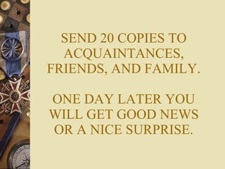 SEND 20 COPIES TO ACQUAINTANCES, FRIENDS, AND FAMILY. ONE DAY LATER YOU WILL GET GOOD NEWS OR A NICE SURPRISE. 