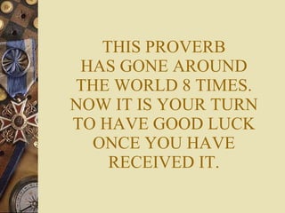 THIS PROVERB HAS GONE AROUND THE WORLD 8 TIMES. NOW IT IS YOUR TURN TO HAVE GOOD LUCK ONCE YOU HAVE RECEIVED IT. 