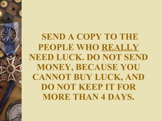 SEND A COPY TO THE PEOPLE WHO  REALLY  NEED LUCK. DO NOT SEND MONEY, BECAUSE YOU CANNOT BUY LUCK, AND DO NOT KEEP IT FOR MORE THAN 4 DAYS. 