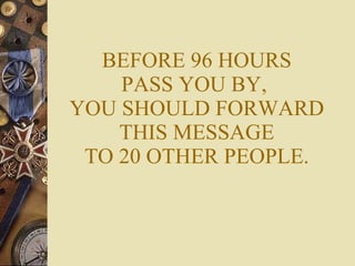 BEFORE 96 HOURS PASS YOU BY,  YOU SHOULD FORWARD THIS MESSAGE TO 20 OTHER PEOPLE. 