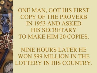 ONE MAN, GOT HIS FIRST COPY OF THE PROVERB IN 1953 AND ASKED HIS SECRETARY TO MAKE HIM 20 COPIES. NINE HOURS LATER HE WON $99 MILLION IN THE LOTTERY IN HIS COUNTRY. 