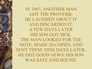IN 1967, ANOTHER MAN GOT THE PROVERB; HE LAUGHED ABOUT IT AND DISCARDED IT. A FEW DAYS LATER HIS SON GOT SICK. THE MAN LOOKED FOR THE NOTE, MADE 20 COPIES, AND SENT THEM. NINE DAYS LATER, HE GOT GOOD NEWS: HIS SON WAS SAFE AND SOUND. 