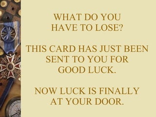 WHAT DO YOU HAVE TO LOSE? THIS CARD HAS JUST BEEN SENT TO YOU FOR GOOD LUCK. NOW LUCK IS FINALLY AT YOUR DOOR. 