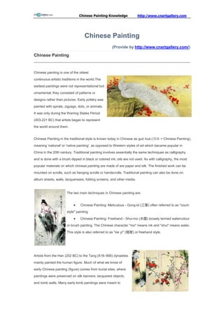 Chinese Painting Knowledge               http:/www.cnartgallery.com




                                   Chinese Painting
                                                      (Provide by http://www.cnartgallery.com/)

Chinese Painting


Chinese painting is one of the oldest

continuous artistic traditions in the world.The

earliest paintings were not representational but

ornamental; they consisted of patterns or

designs rather than pictures. Early pottery was

painted with spirals, zigzags, dots, or animals.

It was only during the Warring States Period

(403-221 BC) that artists began to represent
the world around them.


Chinese Painting in the traditional style is known today in Chinese as guó huà (国画 = Chinese Painting),

meaning 'national' or 'native painting', as opposed to Western styles of art which became popular in

China in the 20th century. Traditional painting involves essentially the same techniques as calligraphy

and is done with a brush dipped in black or colored ink; oils are not used. As with calligraphy, the most

popular materials on which chinese painting are made of are paper and silk. The finished work can be

mounted on scrolls, such as hanging scrolls or handscrolls. Traditional painting can also be done on

album sheets, walls, lacquerware, folding screens, and other media.


                       The two main techniques in Chinese painting are:


                               Chinese Painting: Meticulous - Gong-bi (工筆) often referred to as "court-
                       style" painting

                               Chinese Painting: Freehand - Shui-mo (水墨) loosely termed watercolour
                       or brush painting. The Chinese character "mo" means ink and "shui" means water.

                       This style is also referred to as "xie yi" (寫意) or freehand style.




Artists from the Han (202 BC) to the Tang (618–906) dynasties

mainly painted the human figure. Much of what we know of

early Chinese painting (figure) comes from burial sites, where

paintings were preserved on silk banners, lacquered objects,
and tomb walls. Many early tomb paintings were meant to
 