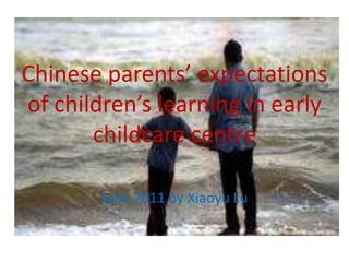 Chinese parents’ expectations of children’s learning in early childcare centre June 2011 by Xiaoyu Lu 