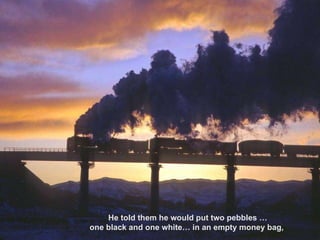 He told them he would put two pebbles … one black and one white… in an empty money bag,  