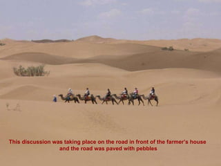 This discussion was taking place on the road in front of the farmer’s house  and the road was paved with pebbles 