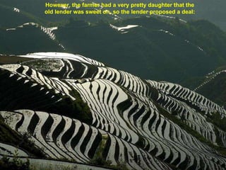 However, the farmer had a very pretty daughter that the  old lender was sweet on, so the lender proposed a deal:   