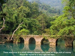 There was once in a small village a farmer who owed an large sum of money  due to be repaid to a very ugly old man.  