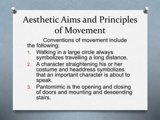 Aesthetic Aims and Principles
of Movement
Conventions of movement include
the following:
1. Walking in a large circle always
symbolizes travelling a long distance.
2. A character straightening his or her
costume and headdress symbolizes
that an important character is about to
speak.
3. Pantomimic is the opening and closing
of doors and mounting and descending
stairs.
 