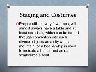 Staging and Costumes
OProps: utilizes very few props, will
almost always have a table and at
least one chair, which can be turned
through convention into such
diverse objects as a city wall, a
mountain, or a bed. A whip is used
to indicate a horse, and an oar
symbolizes a boat.
 