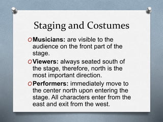 Staging and Costumes
OMusicians: are visible to the
audience on the front part of the
stage.
OViewers: always seated south of
the stage, therefore, north is the
most important direction.
OPerformers: immediately move to
the center north upon entering the
stage. All characters enter from the
east and exit from the west.
 