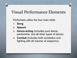 Visual Performance Elements
Performers utilize the four main skills:
1. Song
2. Speech
3. Dance-acting (includes pure dance,
pantomime, and all other types of dance)
4. Combat (includes both acrobatics and
fighting with all manner of weaponry)
 
