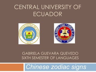 CENTRAL UNIVERSITY OF
     ECUADOR




  GABRIELA GUEVARA QUEVEDO
  SIXTH SEMESTER OF LANGUAGES

   Chinese zodiac signs
 