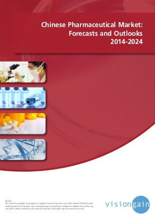 Chinese Pharmaceutical Market:
Forecasts and Outlooks
2014-2024
©notice
This material is copyright by visiongain. It is against the law to reproduce any of this material without the prior
written agreement of visiongain.You cannot photocopy, fax, download to database or duplicate in any other way
any of the material contained in this report. Each purchase and single copy is for personal use only.
 