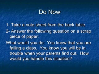 Do Now

1- Take a note sheet from the back table
2- Answer the following question on a scrap
  piece of paper:
What would you do: You know that you are
  failing a class. You know you will be in
  trouble when your parents find out. How
  would you handle this situation?
 