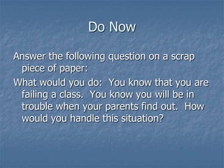 Do Now
Answer the following question on a scrap
piece of paper:
What would you do: You know that you are
failing a class. You know you will be in
trouble when your parents find out. How
would you handle this situation?

 