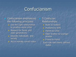 Confucianism


Confucianism emphasized
the following principles:








Use the right relationships
to produce social order
Respect for family and
older generations
Educate individuals and
society
Act in morally correct ways



5 Confucian
Relationships:
Ruler to Subject
 Husband to Wife
 Parent to Child
 Elder brother to younger
brother
 Friend to friend
Each role had clearly defined
duties


 