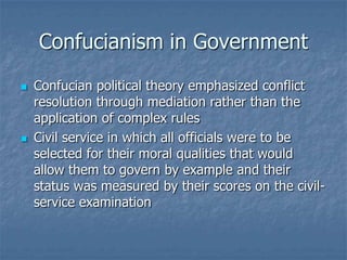 Confucianism in Government




Confucian political theory emphasized conflict
resolution through mediation rather than the
application of complex rules
Civil service in which all officials were to be
selected for their moral qualities that would
allow them to govern by example and their
status was measured by their scores on the civilservice examination

 